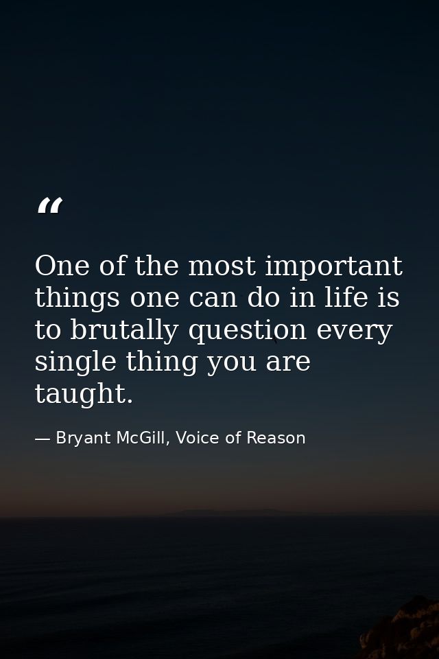 One of the most important things one can do in life is to brutally question every single thing you are taught. — Bryant McGill, Voice of Reason