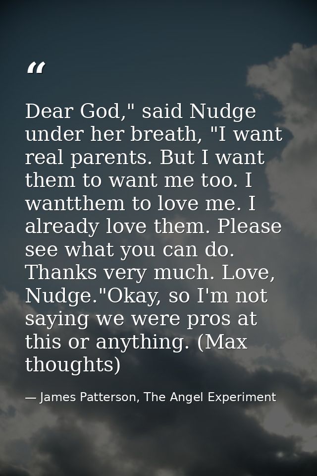 Dear God," said Nudge under her breath, "I want real parents. But I want them to want me too. I wantthem to love me. I a — James Patterson, The Angel Experiment