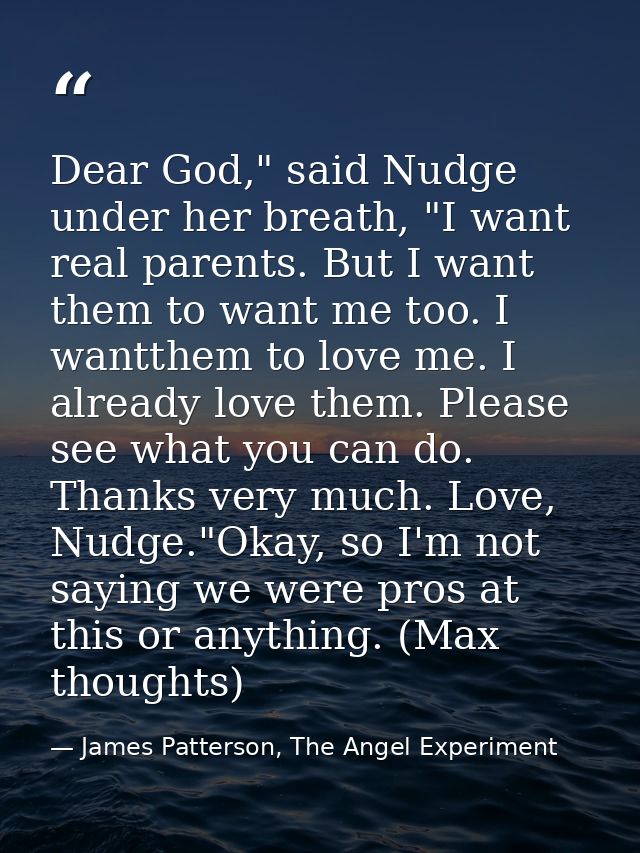 Dear God," said Nudge under her breath, "I want real parents. But I want them to want me too. I wantthem to love me. I a — James Patterson, The Angel Experiment