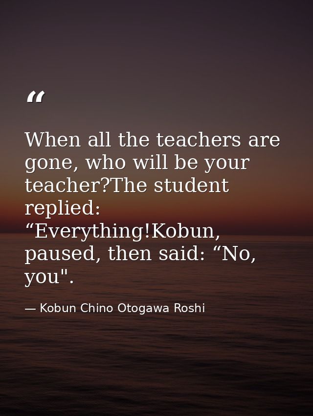 When all the teachers are gone, who will be your teacher?The student replied: “Everything!Kobun, paused, then said: “No, — Kobun Chino Otogawa Roshi