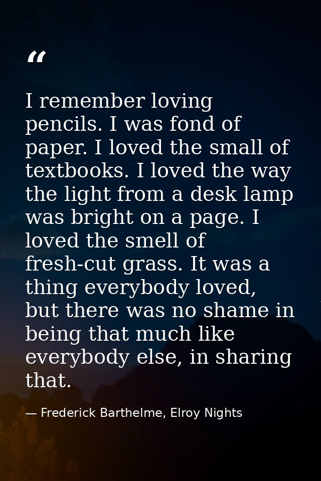 I remember loving pencils. I was fond of paper. I loved the small of textbooks. I loved the way the light from a desk la — Frederick Barthelme, Elroy Nights