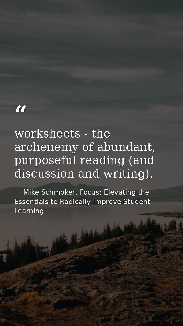 worksheets - the archenemy of abundant, purposeful reading (and discussion and writing). — Mike Schmoker, Focus: Elevating the Essentials to Radically Improve Student Learning
