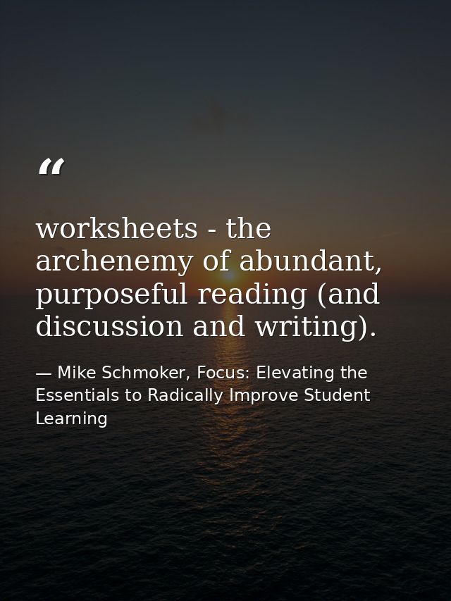 worksheets - the archenemy of abundant, purposeful reading (and discussion and writing). — Mike Schmoker, Focus: Elevating the Essentials to Radically Improve Student Learning