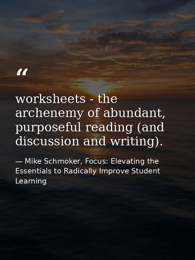 worksheets - the archenemy of abundant, purposeful reading (and discussion and writing). — Mike Schmoker, Focus: Elevating the Essentials to Radically Improve Student Learning
