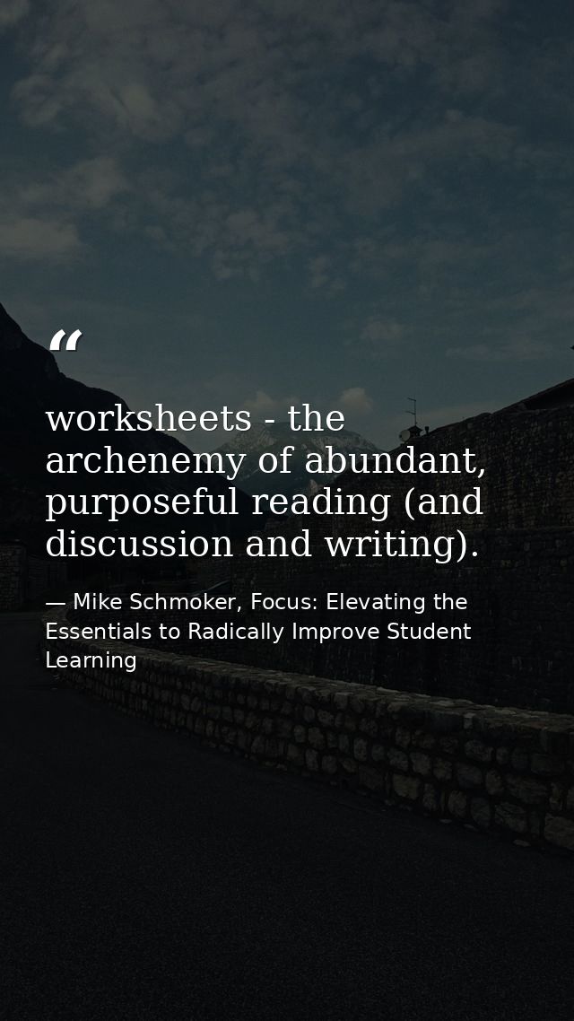 worksheets - the archenemy of abundant, purposeful reading (and discussion and writing). — Mike Schmoker, Focus: Elevating the Essentials to Radically Improve Student Learning