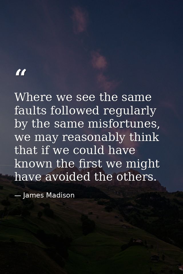 Where we see the same faults followed regularly by the same misfortunes, we may reasonably think that if we could have k — James Madison