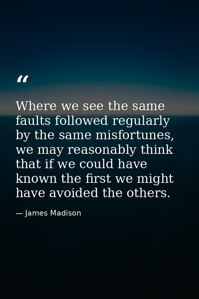 Where we see the same faults followed regularly by the same misfortunes, we may reasonably think that if we could have k — James Madison