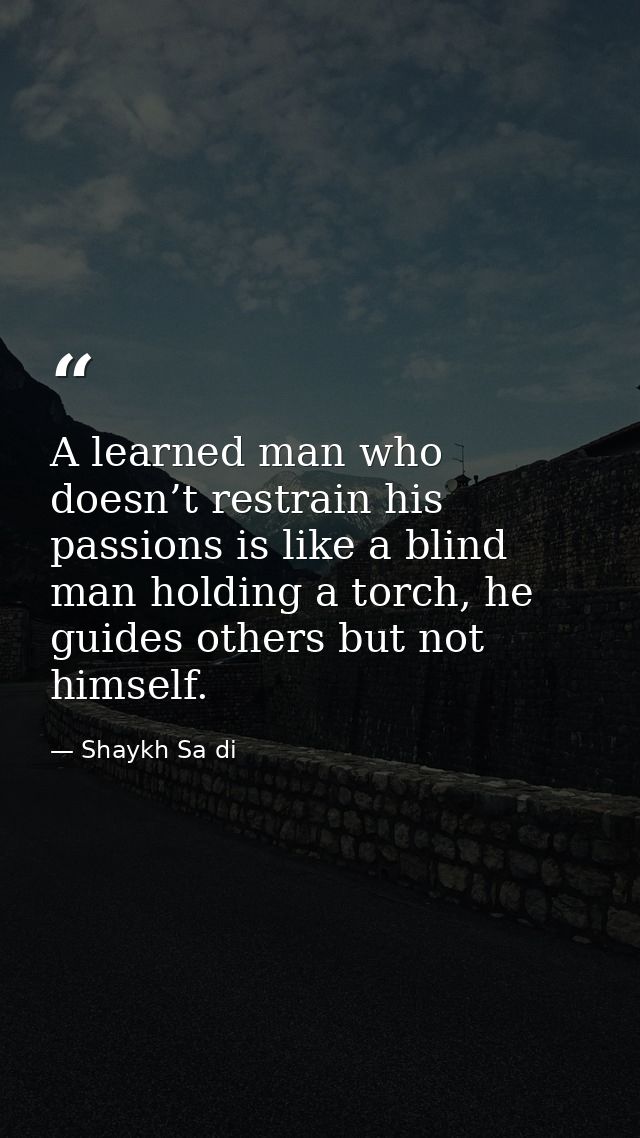 A learned man who doesn’t restrain his passions is like a blind man holding a torch, he guides others but not himself. — Shaykh Sa di