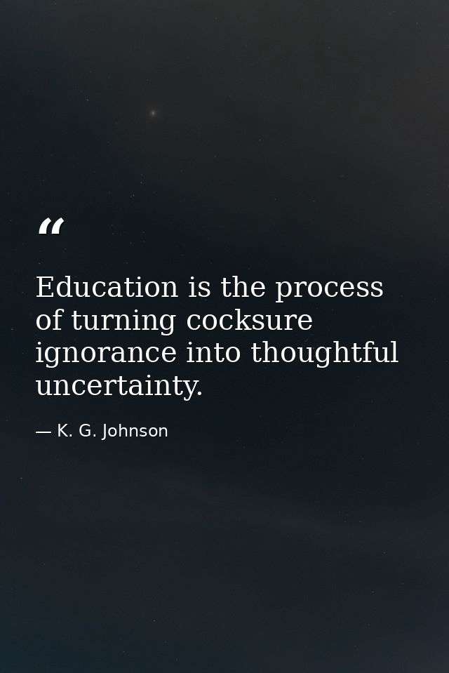 Education is the process of turning cocksure ignorance into thoughtful uncertainty. — K. G. Johnson