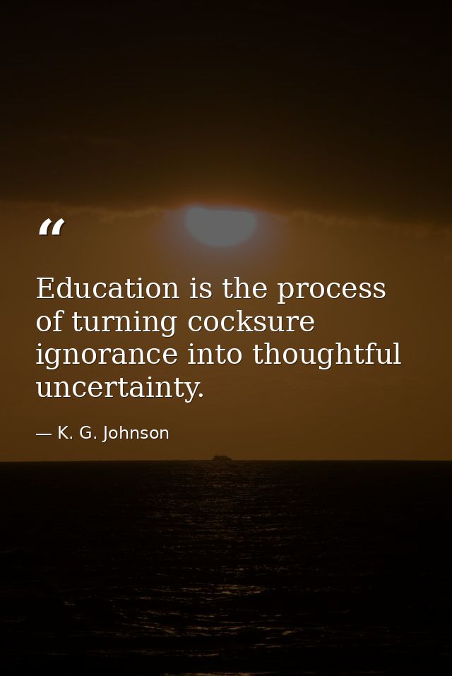 Education is the process of turning cocksure ignorance into thoughtful uncertainty. — K. G. Johnson