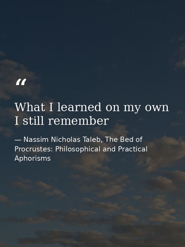 What I learned on my own I still remember — Nassim Nicholas Taleb, The Bed of Procrustes: Philosophical and Practical Aphorisms