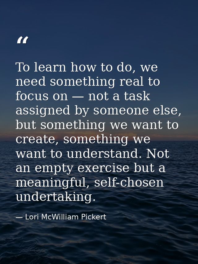 To learn how to do, we need something real to focus on — not a task assigned by someone else, but something we want to c — Lori McWilliam Pickert