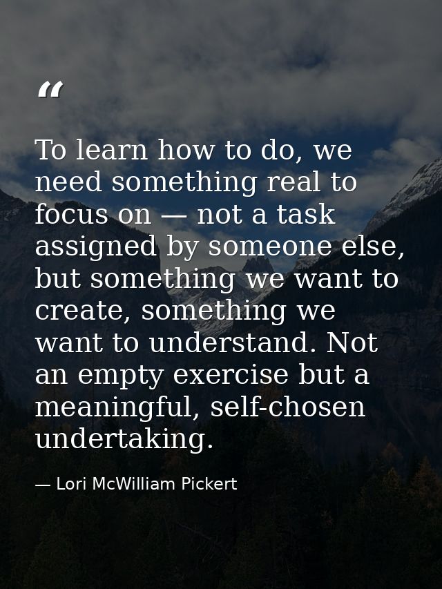 To learn how to do, we need something real to focus on — not a task assigned by someone else, but something we want to c — Lori McWilliam Pickert