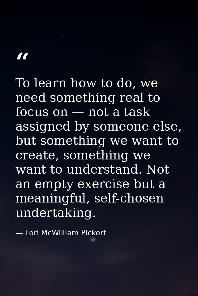 To learn how to do, we need something real to focus on — not a task assigned by someone else, but something we want to c — Lori McWilliam Pickert