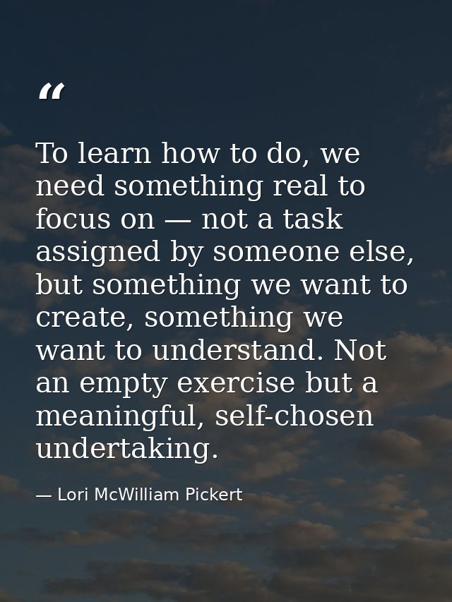 To learn how to do, we need something real to focus on — not a task assigned by someone else, but something we want to c — Lori McWilliam Pickert