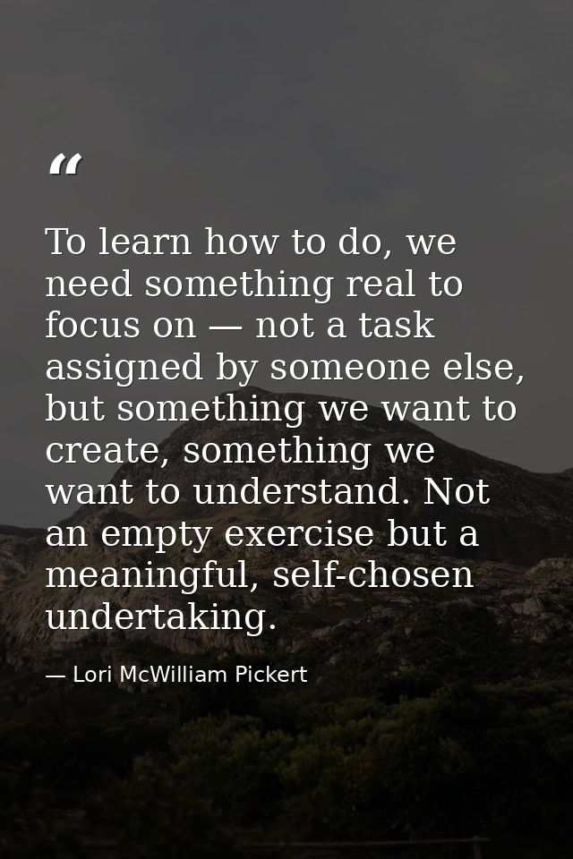 To learn how to do, we need something real to focus on — not a task assigned by someone else, but something we want to c — Lori McWilliam Pickert