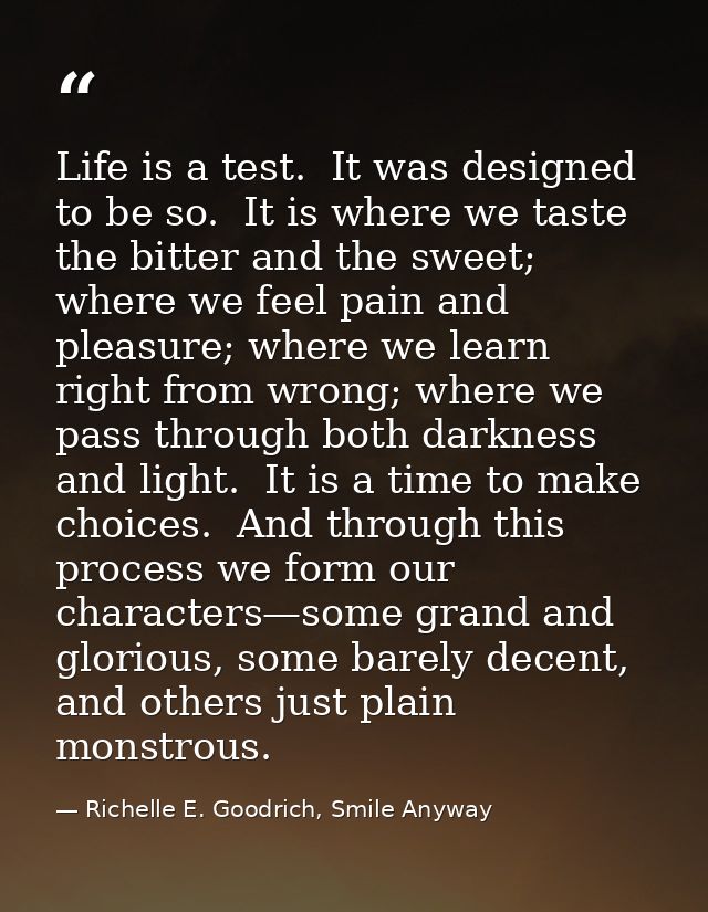 Life is a test.  It was designed to be so.  It is where we taste the bitter and the sweet; where we feel pain and pleasu — Richelle E. Goodrich, Smile Anyway