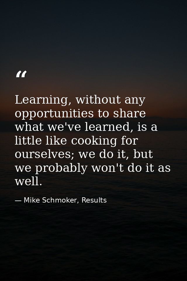 Learning, without any opportunities to share what we've learned, is a little like cooking for ourselves; we do it, but w — Mike Schmoker, Results