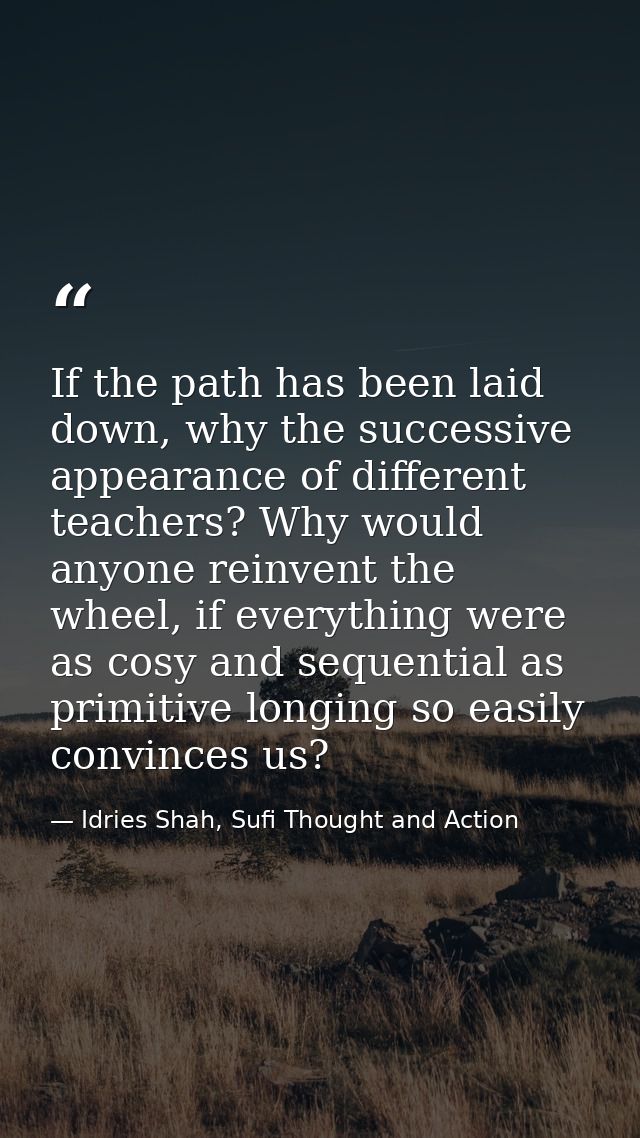 If the path has been laid down, why the successive appearance of different teachers? Why would anyone reinvent the wheel — Idries Shah, Sufi Thought and Action