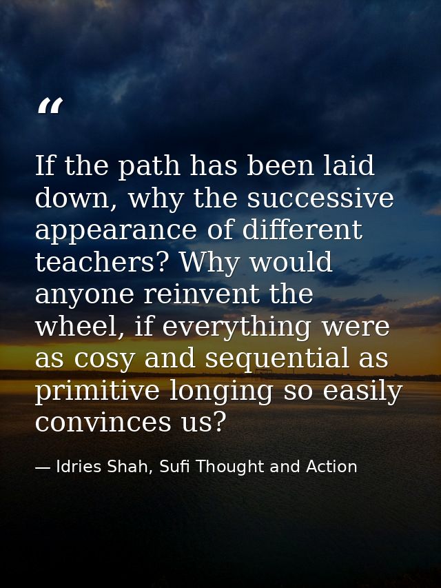 If the path has been laid down, why the successive appearance of different teachers? Why would anyone reinvent the wheel — Idries Shah, Sufi Thought and Action