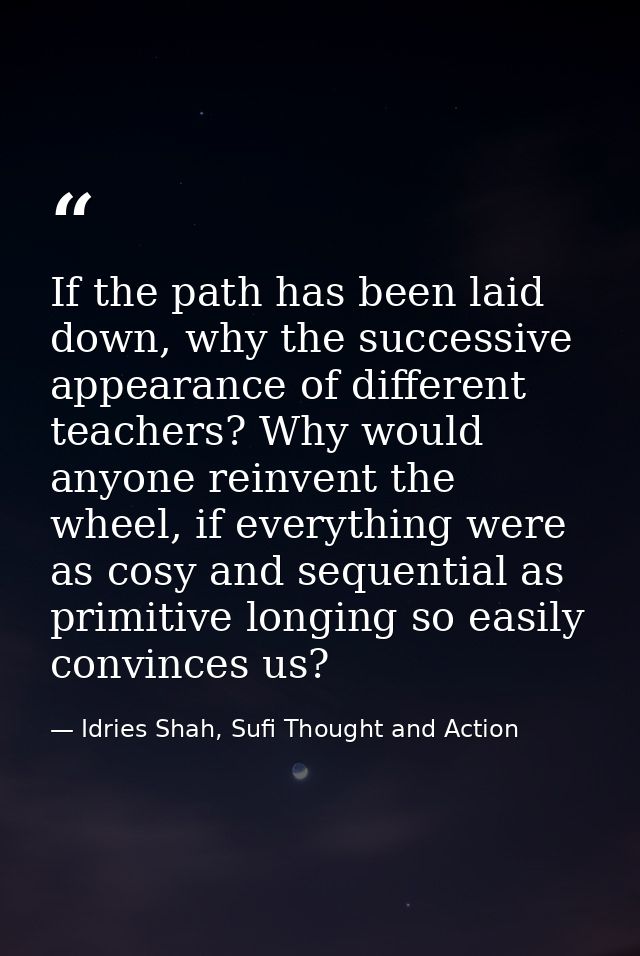 If the path has been laid down, why the successive appearance of different teachers? Why would anyone reinvent the wheel — Idries Shah, Sufi Thought and Action