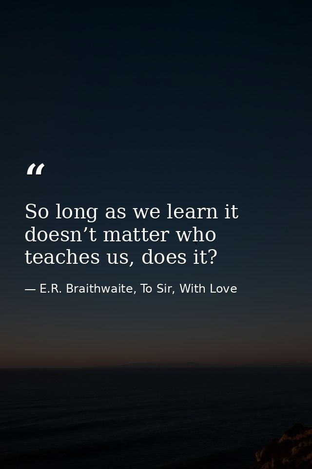 So long as we learn it doesn’t matter who teaches us, does it? — E.R. Braithwaite, To Sir, With Love