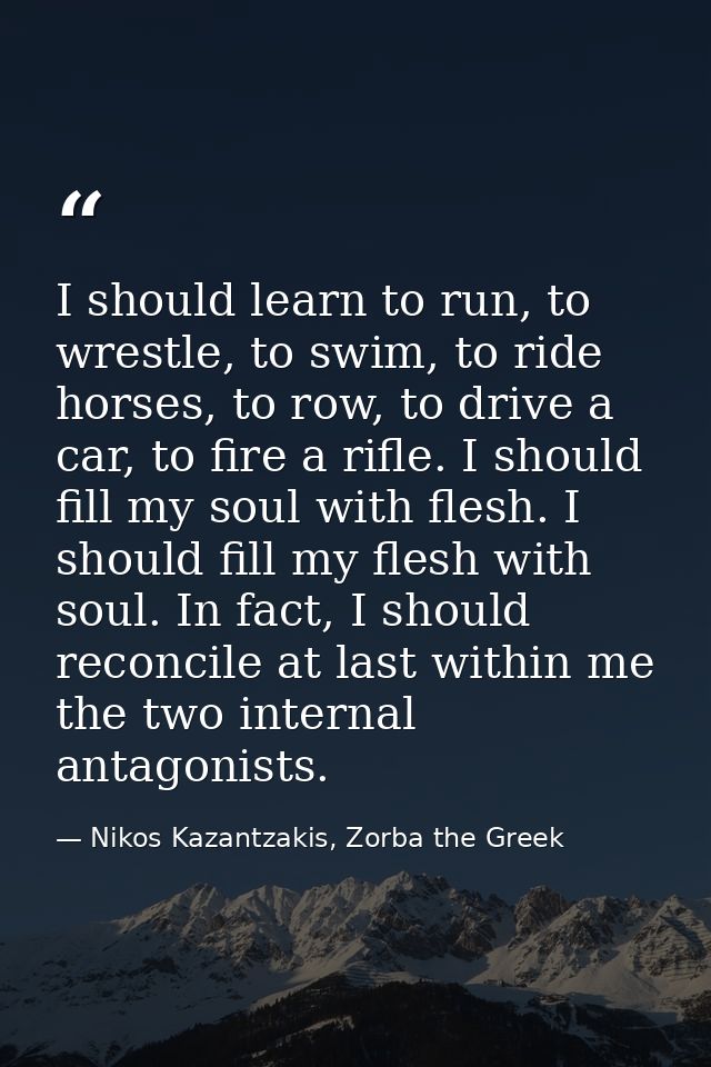I should learn to run, to wrestle, to swim, to ride horses, to row, to drive a car, to fire a rifle. I should fill my so — Nikos Kazantzakis, Zorba the Greek