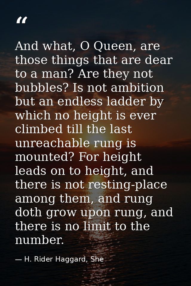 And what, O Queen, are those things that are dear to a man? Are they not bubbles? Is not ambition but an endless ladder  — H. Rider Haggard, She
