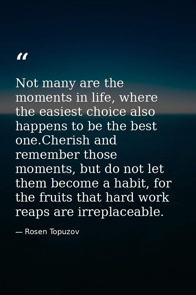 Not many are the moments in life, where the easiest choice also happens to be the best one.Cherish and remember those mo — Rosen Topuzov