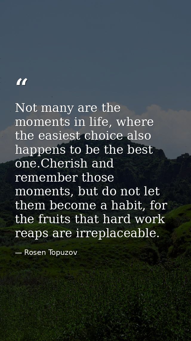 Not many are the moments in life, where the easiest choice also happens to be the best one.Cherish and remember those mo — Rosen Topuzov