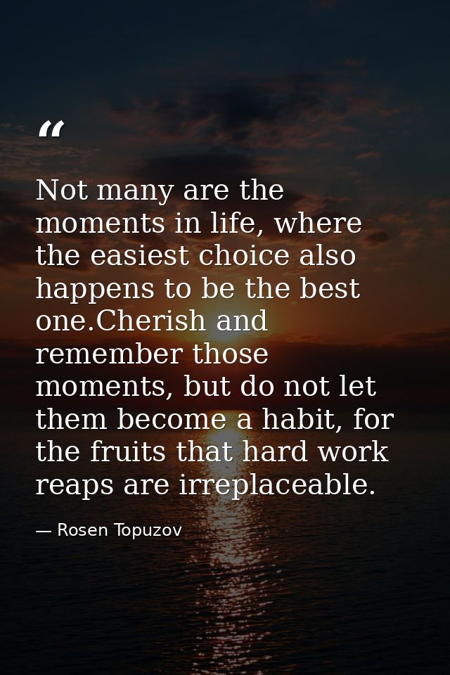 Not many are the moments in life, where the easiest choice also happens to be the best one.Cherish and remember those mo — Rosen Topuzov