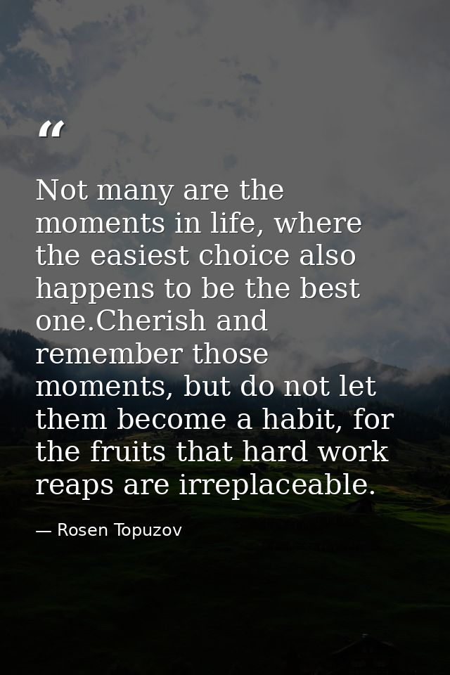 Not many are the moments in life, where the easiest choice also happens to be the best one.Cherish and remember those mo — Rosen Topuzov