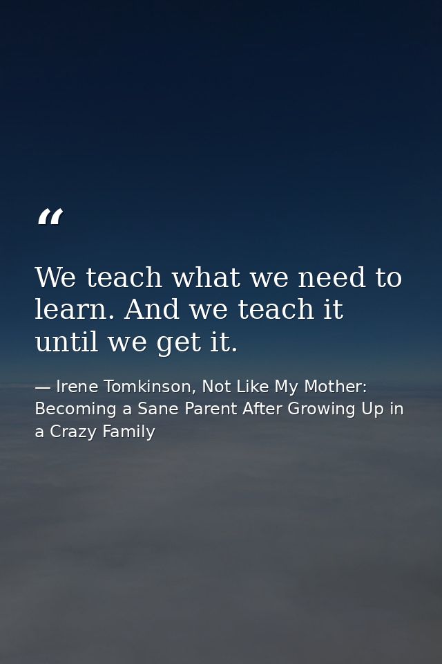 We teach what we need to learn. And we teach it until we get it. — Irene Tomkinson, Not Like My Mother: Becoming a Sane Parent After Growing Up in a Crazy Family