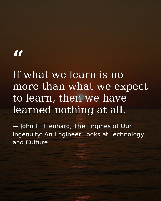 If what we learn is no more than what we expect to learn, then we have learned nothing at all. — John H. Lienhard, The Engines of Our Ingenuity: An Engineer Looks at Technology and Culture