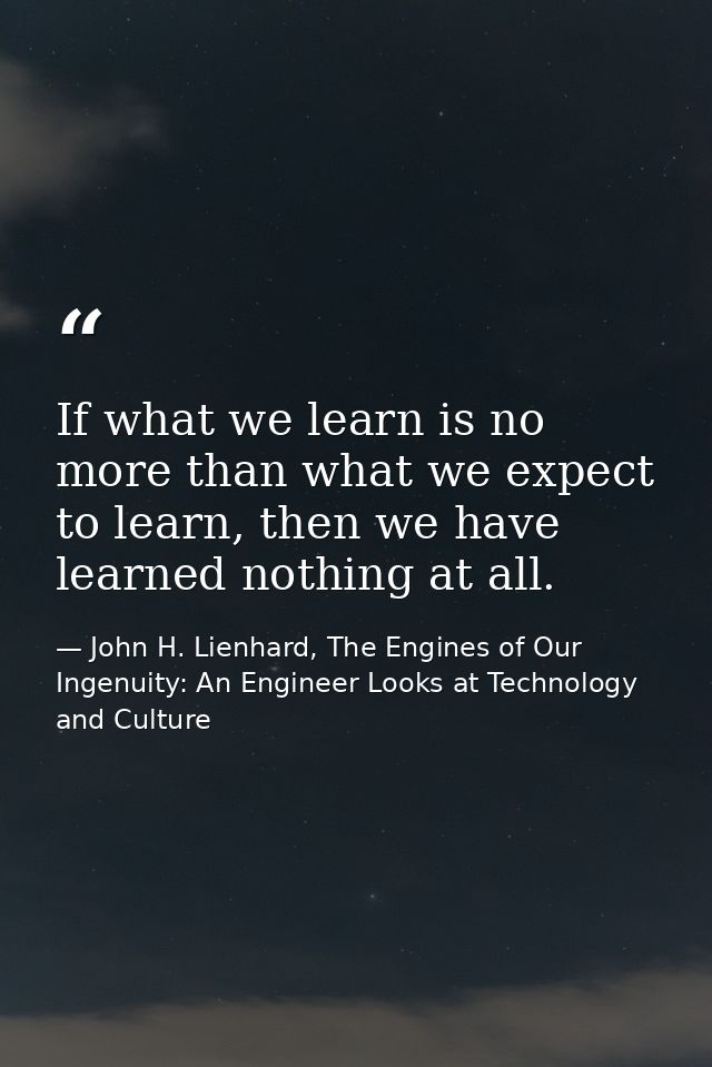 If what we learn is no more than what we expect to learn, then we have learned nothing at all. — John H. Lienhard, The Engines of Our Ingenuity: An Engineer Looks at Technology and Culture