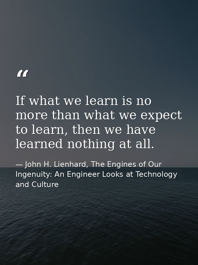 If what we learn is no more than what we expect to learn, then we have learned nothing at all. — John H. Lienhard, The Engines of Our Ingenuity: An Engineer Looks at Technology and Culture
