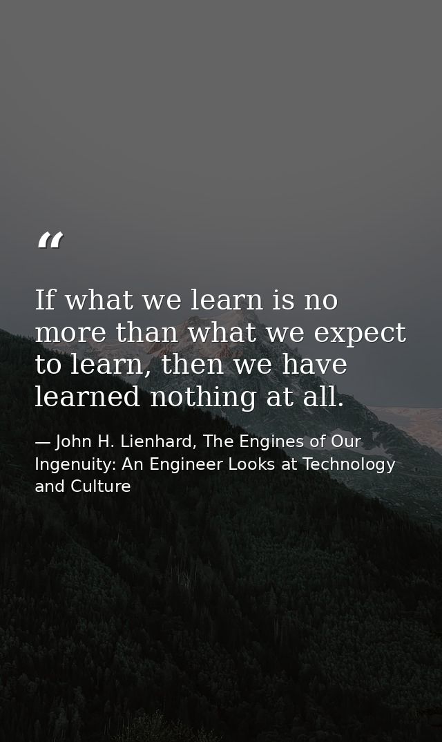 If what we learn is no more than what we expect to learn, then we have learned nothing at all. — John H. Lienhard, The Engines of Our Ingenuity: An Engineer Looks at Technology and Culture