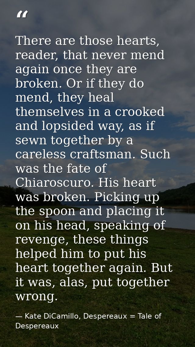 There are those hearts, reader, that never mend again once they are broken. Or if they do mend, they heal themselves in  — Kate DiCamillo, Despereaux = Tale of Despereaux