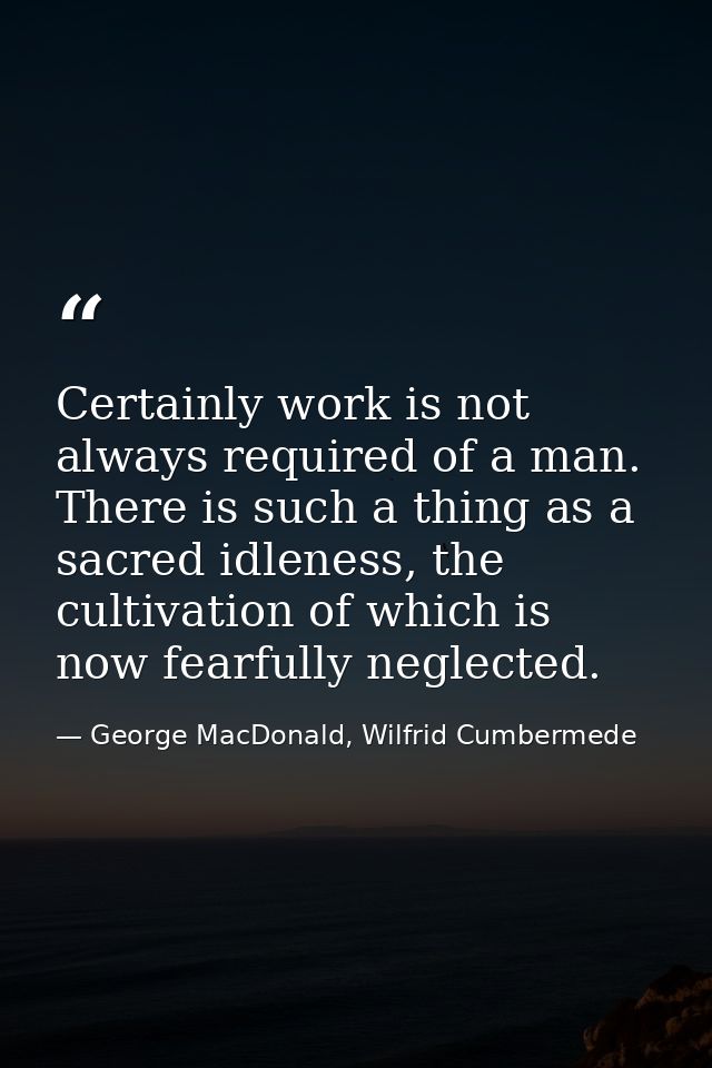 Certainly work is not always required of a man. There is such a thing as a sacred idleness, the cultivation of which is  — George MacDonald, Wilfrid Cumbermede