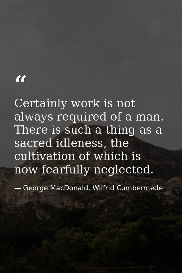 Certainly work is not always required of a man. There is such a thing as a sacred idleness, the cultivation of which is  — George MacDonald, Wilfrid Cumbermede