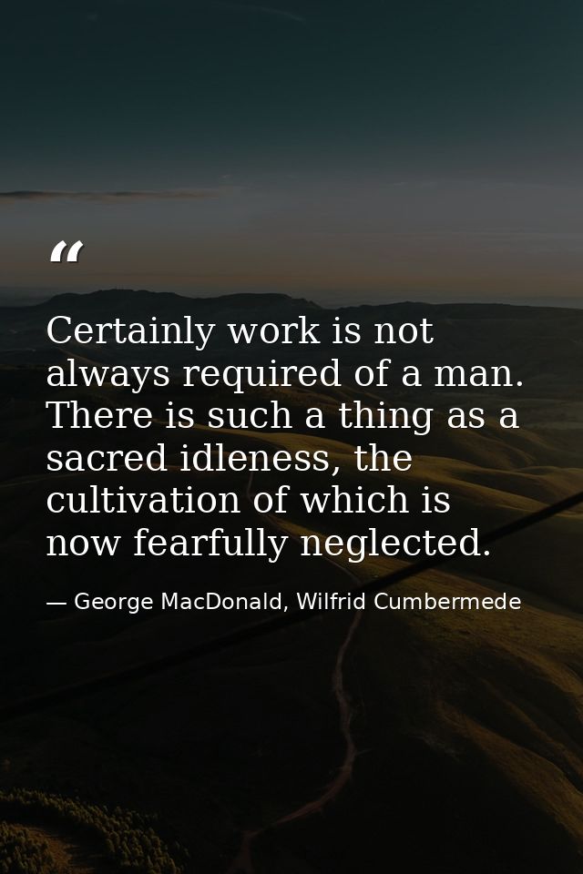 Certainly work is not always required of a man. There is such a thing as a sacred idleness, the cultivation of which is  — George MacDonald, Wilfrid Cumbermede