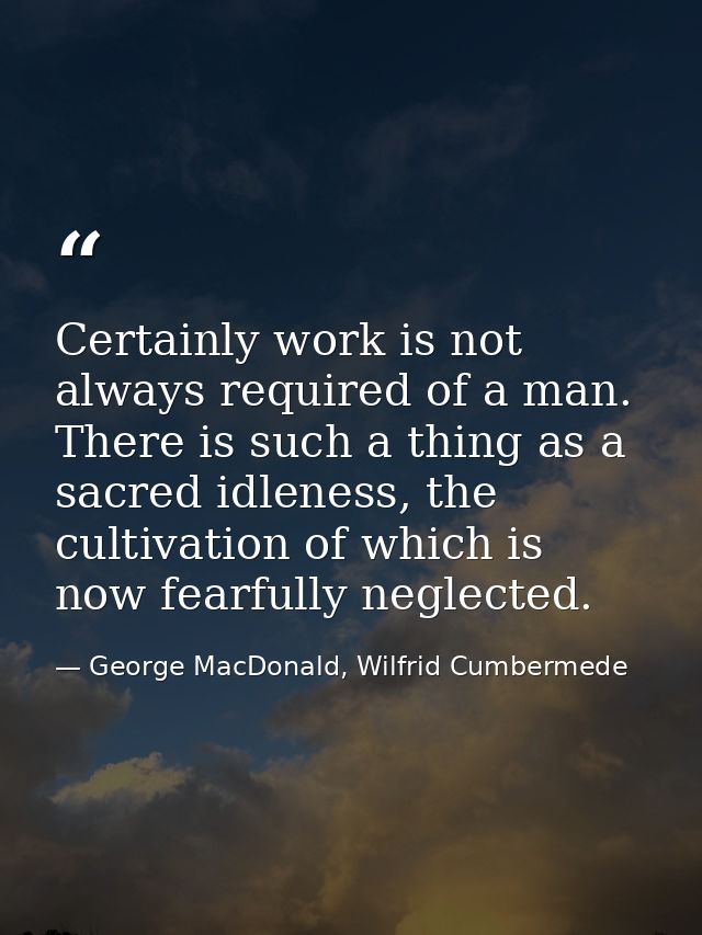 Certainly work is not always required of a man. There is such a thing as a sacred idleness, the cultivation of which is  — George MacDonald, Wilfrid Cumbermede