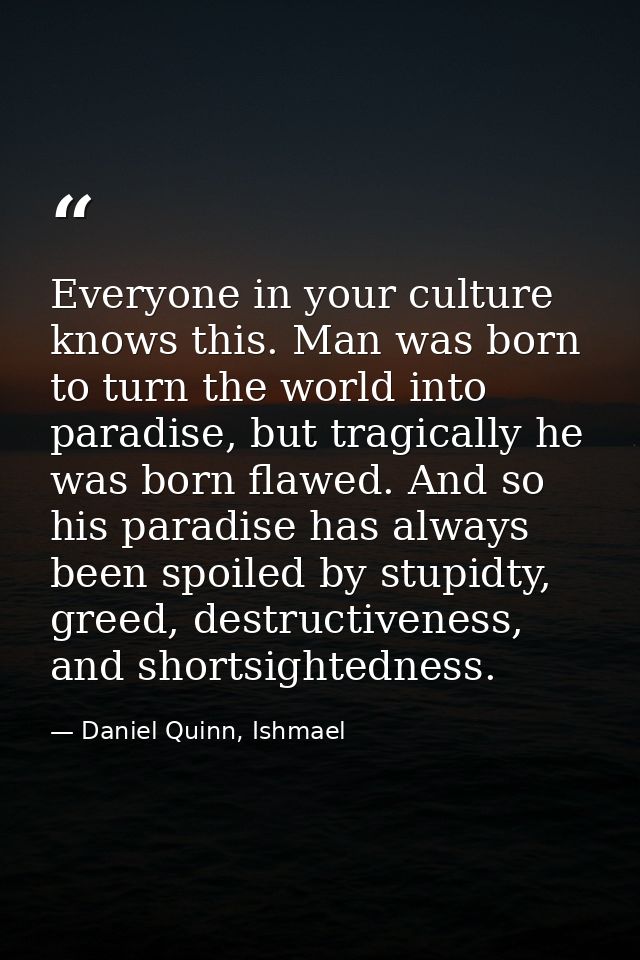 Everyone in your culture knows this. Man was born to turn the world into paradise, but tragically he was born flawed. An — Daniel Quinn, Ishmael