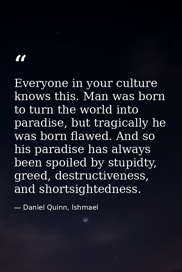 Everyone in your culture knows this. Man was born to turn the world into paradise, but tragically he was born flawed. An — Daniel Quinn, Ishmael