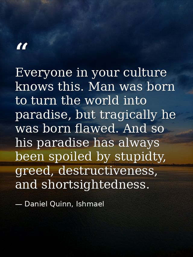 Everyone in your culture knows this. Man was born to turn the world into paradise, but tragically he was born flawed. An — Daniel Quinn, Ishmael