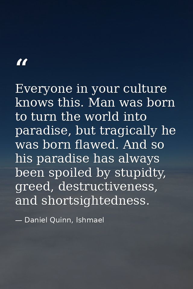 Everyone in your culture knows this. Man was born to turn the world into paradise, but tragically he was born flawed. An — Daniel Quinn, Ishmael