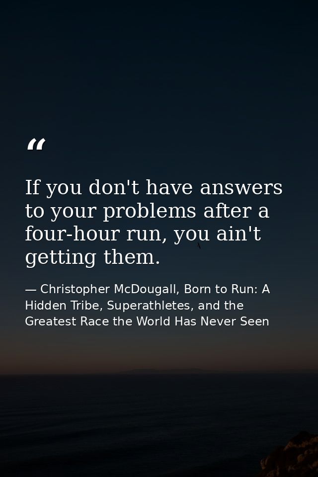 If you don't have answers to your problems after a four-hour run, you ain't getting them. — Christopher McDougall, Born to Run: A Hidden Tribe, Superathletes, and the Greatest Race the World Has Never Seen