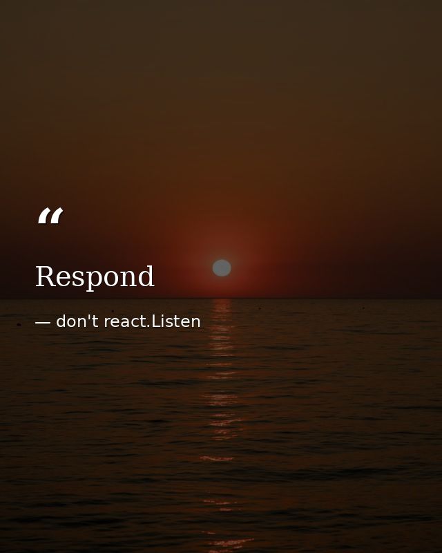 Respond — don't react.Listen