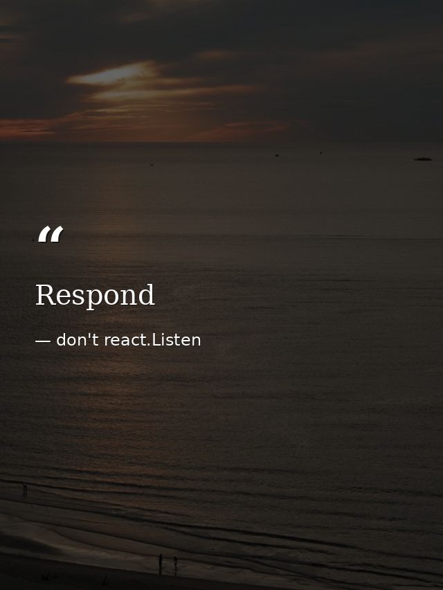 Respond — don't react.Listen