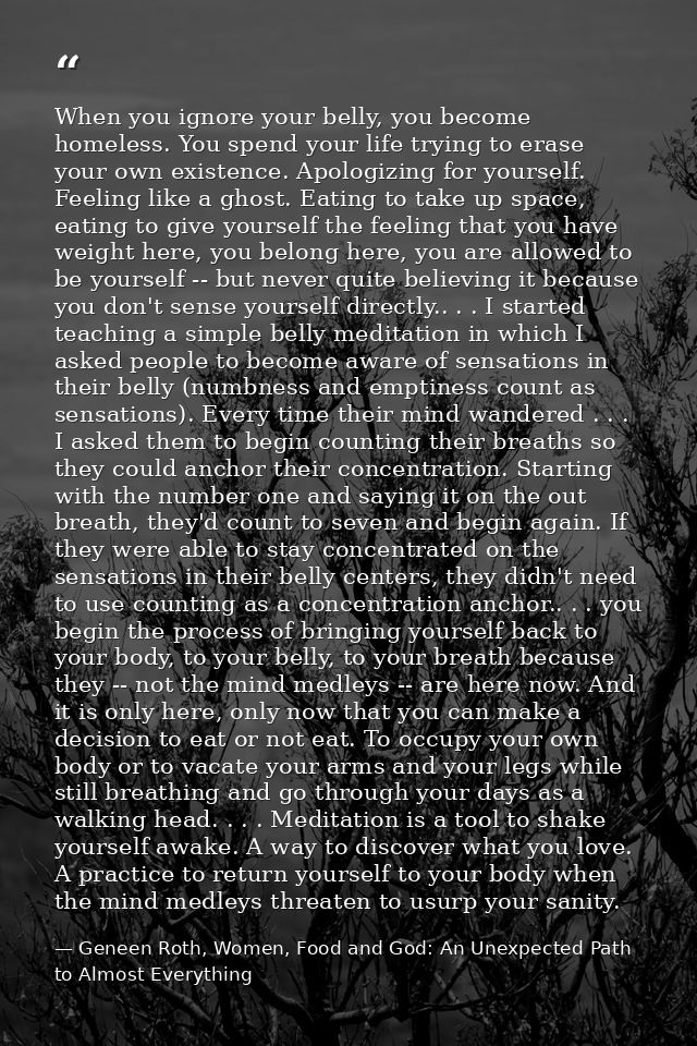 When you ignore your belly, you become homeless. You spend your life trying to erase your own existence. Apologizing for — Geneen Roth, Women, Food and God: An Unexpected Path to Almost Everything